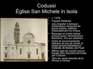 Codussi Église San Michele in Isola v. 1470 Façade théâtrale cas singulier à époque: entièrement recouvert de pierre d’Istrie, édifices habituellement en brique Bossage en partie basse: unique aussi, réminiscence florentine, mm sur pilastres Ordre et couronnements latéraux en arc de cercle cf. projet temple Malatesta s/ médaille de Matteo dei Pasti Même type de compo que pr façade San Zaccaria terminée par Codussi  1ère oe. aussi aboutie de la Rnnce à Venise 