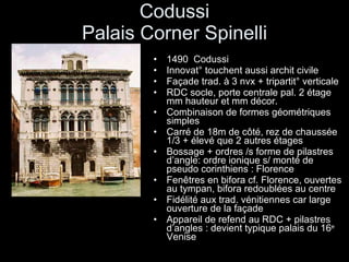 Codussi Palais Corner Spinelli 1490  Codussi Innovat° touchent aussi archit civile Façade trad. à 3 nvx + tripartit° verticale RDC socle, porte centrale pal. 2 étage mm hauteur et mm décor. Combinaison de formes géométriques simples Carré de 18m de côté, rez de chaussée 1/3 + élevé que 2 autres étages Bossage + ordres /s forme de pilastres d’angle: ordre ionique s/ monté de pseudo corinthiens : Florence Fenêtres en bifora cf. Florence, ouvertes au tympan, bifora redoublées au centre Fidélité aux trad. vénitiennes car large ouverture de la façade  Appareil de refend au RDC + pilastres d’angles : devient typique palais du 16 e  Venise 