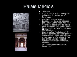 Palais Médicis 1445-1457 Aspect sévère ext. comme palais médiévaux florentins: aspect forteresse Rez-de-chaussée ac gros bossage, 1er étage ac bossage plat – imp., 2ème étage mur lisse À l’origine, loggia ouverte: palais privé assimilé à esp. public au rez-de-chaussée (fermée en 1520 par Michel Ange) Cour + amène (enduit peint): 3 travées par côté, colonnes pseudo corinthiennes, lignes horizontales t. marquées ac médaillons à l’ant. aux armes Médicis + reprod camées et intailles de la collec. Médicis -> richesse pouvoir et culture  humaniste 
