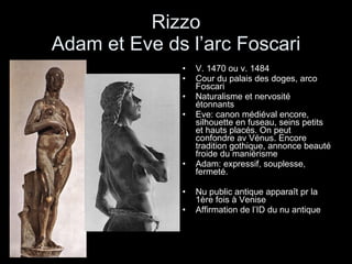 Rizzo Adam et Eve ds l’arc Foscari V. 1470 ou v. 1484 Cour du palais des doges, arco Foscari Naturalisme et nervosité étonnants Eve: canon médiéval encore, silhouette en fuseau, seins petits et hauts placés. On peut confondre av Vénus. Encore tradition gothique, annonce beauté froide du maniérisme Adam: expressif, souplesse, fermeté. Nu public antique apparaît pr la 1ère fois à Venise Affirmation de l’ID du nu antique 