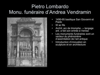 Pietro Lombardo Monu. funéraire d’Andrea Vendramin 1490-95 basilique San Giovanni et Paolo W ac fils Archit: arc de triomphe  -> langage ant. a fait son entrée à Venise Les monuments funéraires sont un vecteur du phénomène d’assimilation de l’art antique Introduction d’innovation en sculpture et en architecture 