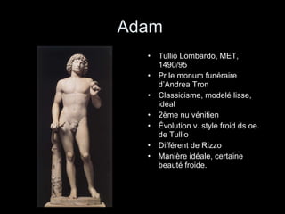 Adam  Tullio Lombardo, MET, 1490/95 Pr le monum funéraire d’Andrea Tron Classicisme, modelé lisse, idéal 2ème nu vénitien Évolution v. style froid ds oe. de Tullio Différent de Rizzo Manière idéale, certaine beauté froide. 