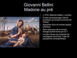 Giovanni Bellini Madone au pré v.1510, National Gallery, Londres Fusion perso/paysage naturel, bucolique qui évoque environs de Venise Apparition divin ds monde apaisé, lumineux Sens rigoureux de la compo: triangle parfait formé par la V Lumière douce qui estompe les montagnes ds le fond. Type de perspective atmosphérique 