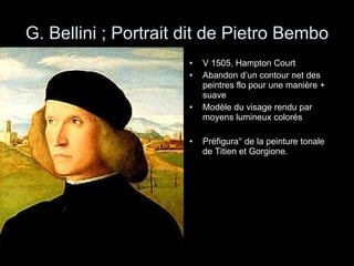 G. Bellini ; Portrait dit de Pietro Bembo V 1505, Hampton Court Abandon d’un contour net des peintres flo pour une manière + suave Modèle du visage rendu par moyens lumineux colorés Préfigura° de la peinture tonale de Titien et Gorgione. 