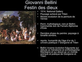 Giovanni Bellini Festin des dieux 1514, National Gallery Paysage achevé par Titien Montre évolution de la peinture de Venise Peint. mythologique: rare pr Bellini. Commande duc de Ferrare Alphonse d’Este Dernière phase du peintre: paysage à tonalité sombre.  représ. humanité de l’âge d’or ds 1 univers poétique // Giorgione et Titien Bellini incarne évolution fulgurante qui débute ac hiératisme et archéologisme Mantegna et qui abouti ac un monde onirique et poéique de Giorgione et Titien 