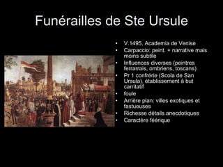 Funérailles de Ste Ursule V.1495, Academia de Venise Carpaccio: peint. + narrative mais moins subtile Influences diverses (peintres ferrarrais, ombriens, toscans) Pr 1 confrérie (Scola de San Ursula), établissement à but carritatif foule Arrière plan: villes exotiques et fastueuses Richesse détails anecdotiques Caractère féérique 