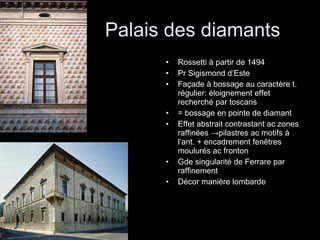 Palais des diamants Rossetti à partir de 1494 Pr Sigismond d’Este Façade à bossage au caractère t. régulier: éloignement effet recherché par toscans = bossage en pointe de diamant Effet abstrait contrastant ac zones raffinées  -> pilastres ac motifs à l’ant. + encadrement fenêtres moulurés ac fronton Gde singularité de Ferrare par raffinement Décor manière lombarde 
