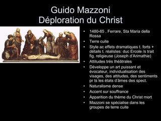 Guido Mazzoni Déploration du Christ 1480-85 , Ferrare, Sta Maria della Rossa Terre cuite Style ac effets dramatiques t. forts + détails t. réalistes: duc Ercole /s trait fig. religieuse (Joseph d’Arimathie) Attitudes très théâtrales Développe un art puissant et évocateur, individualisation des visages, des attitudes, des sentiments pr ts les états d’âmes des spect. Naturalisme dense Accent sur souffrance Apparition du thème du Christ mort Mazzoni se spécialise dans les groupes de terre cuite 