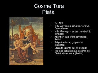Cosme Tura Pietà  V. 1460 Influ Weyden: décharnement Ch. Dramatisme Influ Mantegna: aspect minéral du paysage Attention aux effets lumineux: Bellini Gd pathétisme, graphisme exacerbé Cruauté latente qui se dégage  Jeu des lumières sur le corps du Christ très noueux (Bellini) 