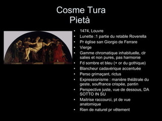 Cosme Tura Pietà  1474, Louvre Lunette :1 partie du retable Roverella Pr église san Giorgio de Ferrare Vierge Gamme chromatique inhabituelle, clr salies et non pures, pas harmonie Fd sombre et bleu (+ or du gothique) Blancheur cadavérique accentuée Perso grimaçant, rictus Expressionisme : manière théâtrale du geste, souffrance crispée, pantin Perspective juste, vue de dessous, DA SOTTO IN SU Maitrise raccourci, pt de vue anatomique Rien de naturel pr vêtement 