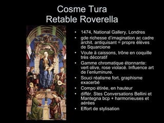 Cosme Tura Retable Roverella 1474, National Gallery, Londres gde richesse d’imagination ac cadre archit. antiquisant = propre élèves de Squarcione Voute à caissons, trône en coquille très décoratif Gamme chromatique étonnante: vert olive, rose violacé. Influence art de l’enluminure. Souci réalisme fort, graphisme exacerbé Compo étirée, en hauteur différ. Stes Conversations Bellini et Mantegna bcp + harmonieuses et aérées Effort de stylisation 