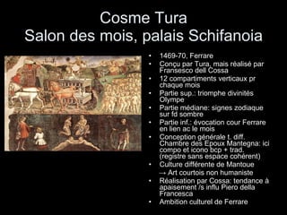 Cosme Tura Salon des mois, palais Schifanoia 1469-70, Ferrare Conçu par Tura, mais réalisé par Fransesco dell Cossa 12 compartiments verticaux pr chaque mois Partie sup.: triomphe divinités Olympe Partie médiane: signes zodiaque sur fd sombre Partie inf.: évocation cour Ferrare en lien ac le mois Conception générale t. diff. Chambre des Epoux Mantegna: ici compo et icono bcp + trad. (registre sans espace cohérent) Culture différente de Mantoue ->  Art courtois non humaniste Réalisation par Cossa: tendance à apaisement /s influ Piero della Francesca Ambition culturel de Ferrare 