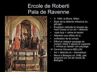 Ercole de Roberti Pala de Ravenne V. 1480, la Brera, Milan Style de la détente influence du pérugin Évolution radicale et réussie ap. mort Cossa vs un art + détendu style bcp + calme et serein Attention aux effets de lu. unification de la compo Effort pr intégrer paysage ds compo: trône V ajouré s/ supports t. minces pr laisser voir paysage Comme Giovanni BELLINI Art + détendu et – dramatique Meurt à Bologne en 1496, gde empreint sur art de l’école de Bologne. 