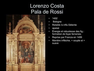 Lorenzo Costa Pala de Rossi 1492  Bologne Retable /s influ Détente apaisé Énergie et robustesse des fig.: formation ds foyer ferrarrais Reprise par Francia en 1499 Manière infléchie, + souple et + suave 