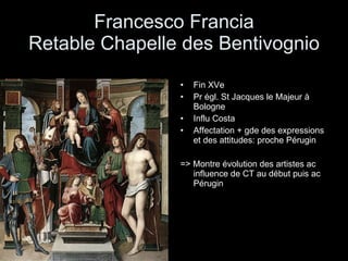 Francesco Francia Retable Chapelle des Bentivognio Fin XVe Pr égl. St Jacques le Majeur à Bologne Influ Costa Affectation + gde des expressions et des attitudes: proche Pérugin => Montre évolution des artistes ac influence de CT au début puis ac Pérugin 