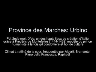 Province des Marches: Urbino Pdt 2nde moit. XVe: un des hauts lieux de création d’Italie grâce à Frédéric de Montefeltre (1444-1482) modèle du prince humaniste à la fois gd condottiere et ho. de culture Climat t. raffiné de la cour, fréquentée par Alberti, Bramante, Piero della Francesca, Raphaël 