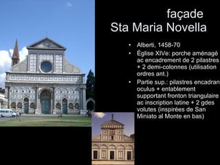 façade  Sta Maria Novella Alberti, 1458-70 Église XIVe: porche aménagé ac encadrement de 2 pilastres + 2 demi-colonnes (utilisation ordres ant.) Partie sup.: pilastres encadrant oculus + entablement supportant fronton triangulaire ac inscription latine + 2 gdes volutes (inspirées de San Miniato al Monte en bas) 