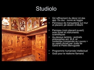 Studiolo  Gd raffinement du décor int des app. Du duc : ouvre ac loggia Panneaux de marqueterie sur mur et placard, pê dessin d’Alberti Panneau (com placard ouvert) avec livres et instruments scientifiques Au-dessus lambris : portraits philosophes ant. M.A. et contempo (conservés au Louvre + au palais ducal) par Juste de Gand et Pedro Berruguete Programme humaniste intellectuel Goût pour le réalisme flamand 