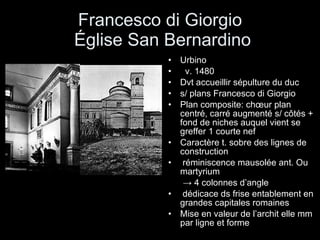 Francesco di Giorgio  Église San Bernardino Urbino v. 1480 Dvt accueillir sépulture du duc s/ plans Francesco di Giorgio Plan composite: chœur plan centré, carré augmenté s/ côtés + fond de niches auquel vient se greffer 1 courte nef Caractère t. sobre des lignes de construction  réminiscence mausolée ant. Ou martyrium ->   4 colonnes d’angle  dédicace ds frise entablement en grandes capitales romaines Mise en valeur de l’archit elle mm par ligne et forme 