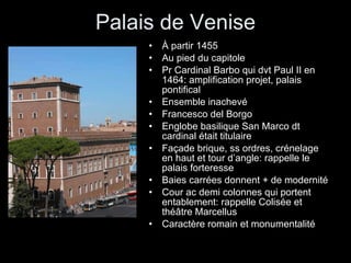 Palais de Venise À partir 1455 Au pied du capitole Pr Cardinal Barbo qui dvt Paul II en 1464: amplification projet, palais pontifical Ensemble inachevé Francesco del Borgo Englobe basilique San Marco dt cardinal était titulaire Façade brique, ss ordres, crénelage en haut et tour d’angle: rappelle le palais forteresse Baies carrées donnent + de modernité Cour ac demi colonnes qui portent entablement: rappelle Colisée et théâtre Marcellus Caractère romain et monumentalité 