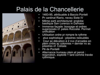 Palais de la Chancellerie 1483-95, attribuable à Baccio Ponteli Pr cardinal Riario, neveu Sixte IV Même parti architectural: englobe basilique San Lorenzo in Damaso Immense façade: bossage et ordres superposés cf. palais Ruccelai. Permet unification Utilisation ordre pr rompre le rythme plus sophistiqué : pilastres redoublés  Cour ac élévation à 2 nvx d’arcades en plein cintre ac colonnes + dernier nv ac pilastres cf. Colisée Pê de Pontelli Alternance trumeau plein et percé : respiration, exploité + tard comme travée rythmique. 