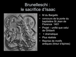 Brunelleschi :  le sacrifice d’Isaac M du Bargello concours de la porte du baptistère St Jean de Florence  1401 Projet – unifié que celui de Ghiberti + dramatique  Plus réaliste Reprise de motifs antiques (tireur d’épines) 