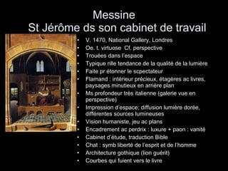 Messine   St Jérôme ds son cabinet de travail V. 1470, National Gallery, Londres Oe. t. virtuose  Cf. perspective  Trouées dans l’espace Typique nlle tendance de la qualité de la lumière Faite pr étonner le scpectateur Flamand : intérieur précieux, étagères ac livres, paysages minutieux en arrière plan Ms profondeur très italienne (galerie vue en perspective) Impression d’espace; diffusion lumière dorée, différentes sources lumineuses Vision humaniste, jeu ac plans Encadrement ac perdrix : luxure + paon : vanité Cabinet d’étude, traduction Bible Chat : symb liberté de l’esprit et de l’homme Architecture gothique (lion guérit) Courbes qui fuient vers le livre 