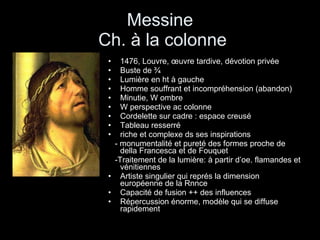 Messine  Ch. à la colonne 1476, Louvre, œuvre tardive, dévotion privée Buste de ¾ Lumière en ht à gauche Homme souffrant et incompréhension (abandon) Minutie, W ombre W perspective ac colonne Cordelette sur cadre : espace creusé Tableau resserré riche et complexe ds ses inspirations - monumentalité et pureté des formes proche de della Francesca et de Fouquet -Traitement de la lumière: à partir d’oe. flamandes et vénitiennes Artiste singulier qui représ la dimension européenne de la Rnnce Capacité de fusion ++ des influences  Répercussion énorme, modèle qui se diffuse rapidement 