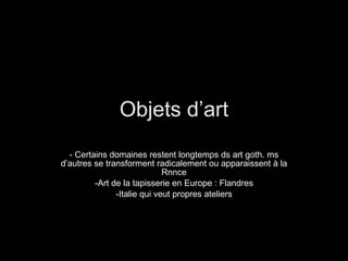 Objets d’art - Certains domaines restent longtemps ds art goth. ms d’autres se transforment radicalement ou apparaissent à la Rnnce Art de la tapisserie en Europe : Flandres Italie qui veut propres ateliers 