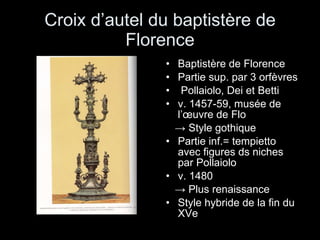 Croix d’autel du baptistère de Florence Baptistère de Florence Partie sup. par 3 orfèvres Pollaiolo, Dei et Betti v. 1457-59, musée de l’œuvre de Flo ->  Style gothique Partie inf.= tempietto avec figures ds niches par Pollaiolo v. 1480 ->  Plus renaissance Style hybride de la fin du XVe 