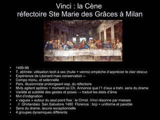 Vinci : la Cène  réfectoire Ste Marie des Grâces à Milan 1495-98 T. abîmée: utilisation tech à sec (huile + vernis) empêche d’apprécier le clair obscur. Expérience de Léonard mais conservation -- Compo monu. et solennelle Pers. illusionniste prolongeant esp. du réfectoire  Mvts agitent apôtres = moment où Ch. Annonce que l’1 d’eux a trahi. sens du drame Variété et subtilité des gestes et poses  -> traduit les états d’âme Mvt d’indignation « vagues » autour du seul point fixe : le Christ. Vinci résonne par masses //  Ghirlandaio  San Salvatore 1480  Florence : bcp + uniforme et paisible Sens du drame, œuvre exceptionnelle 4 groupes dynamiques différents 
