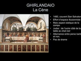 GHIRLANDAIO La Cène 1480, couvent San Salvatore Effort d’espace illusionniste Mais aspect statique de la compo Judas : de l’autre côté de la table ac chat noir Alternance entre perso barbu et non. Pas de drame 