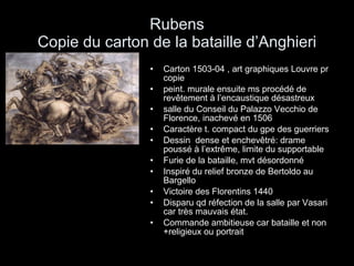 Rubens  Copie du carton de la bataille d’Anghieri  Carton 1503-04 , art graphiques Louvre pr copie peint. murale ensuite ms procédé de revêtement à l’encaustique désastreux salle du Conseil du Palazzo Vecchio de Florence, inachevé en 1506 Caractère t. compact du gpe des guerriers Dessin  dense et enchevêtré: drame poussé à l’extrême, limite du supportable Furie de la bataille, mvt désordonné Inspiré du relief bronze de Bertoldo au Bargello Victoire des Florentins 1440 Disparu qd réfection de la salle par Vasari car très mauvais état. Commande ambitieuse car bataille et non +religieux ou portrait 