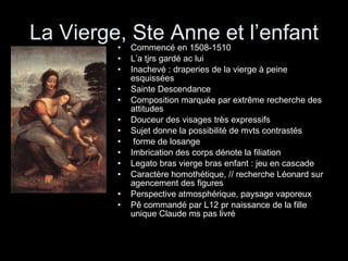 La Vierge, Ste Anne et l’enfant Commencé en 1508-1510 L’a tjrs gardé ac lui Inachevé : draperies de la vierge à peine esquissées Sainte Descendance Composition marquée par extrême recherche des attitudes Douceur des visages très expressifs Sujet donne la possibilité de mvts contrastés forme de losange Imbrication des corps dénote la filiation Legato bras vierge bras enfant : jeu en cascade Caractère homothétique, // recherche Léonard sur agencement des figures Perspective atmosphérique, paysage vaporeux Pê commandé par L12 pr naissance de la fille unique Claude ms pas livré 