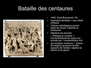 Bataille des centaures 1492, Casa Buonarroti, Flo Inspiration Bertoldo + bas reliefs antiques Thème mythologique savant : festin de noces, Lapithes et Centaures Dépasse les sources  ->  Prétexte pr montrer 1 enchevêtrement de corps nus animés par 1 extraordinaire mvt Jeu émotion contenue +  drame ds extrême jeunesse de MA : capacité de l’artiste, registre du drame et du grave 