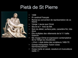Pietà de St Pierre 1498 Pr cardinal Français Rompt ac convention de représentation de ce thème Vierge + jeune que Christ Œuvre la +  finie de MA Soin du détail, surface polie, caractère fini, très doux Plis multiples des vêtements de la V // della Quercia Ms Visage Christ et expression contemplative de la Vierge (ou boudeuse) -> Vinci + style dolce des sculpteurs 1460-70 Compo triangulaire: fusion corps harmonieusement Corps inerte et cassé, ossature et musculature raidie ++ 