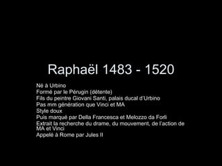 Raphaël 1483 - 1520 Né à Urbino Formé par le Pérugin (détente) Fils du peintre Giovani Santi, palais ducal d’Urbino Pas mm génération que Vinci et MA Style doux  Puis marqué par Della Francesca et Melozzo da Forli Extrait la recherche du drame, du mouvement, de l’action de MA et Vinci Appelé à Rome par Jules II 