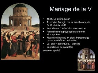Mariage de la V 1504, La Brera, Milan T. proche Pérugin ms lui insuffle une vie nv et une nv unité Importance courbe et contre courbe Architecture et paysage ds une mm atmosphère Figure inclinée au 1 er  plan. Personnage casse son bâton : animation Lu. bcp + accentuée, - blanche Importance du caractère  suave et apaisé 