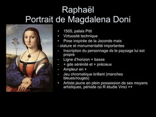 Raphaël Portrait de Magdalena Doni 1505, palais Pitti Virtuosité technique Pose inspirée de la Joconde mais - stature et monumentalité importantes Inscription du personnage ds le paysage lui est propre Ligne d’horizon + basse + gde sérénité et + précieux Ampleur en + Jeu chromatique brillant (manches bleues/rouges) Artiste jeune en plein possession de ses moyens artistiques, période où R étudie Vinci ++ 