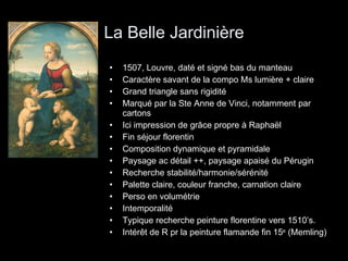 La Belle Jardinière 1507, Louvre, daté et signé bas du manteau Caractère savant de la compo Ms lumière + claire Grand triangle sans rigidité Marqué par la Ste Anne de Vinci, notamment par cartons Ici impression de grâce propre à Raphaël Fin séjour florentin Composition dynamique et pyramidale Paysage ac détail ++, paysage apaisé du Pérugin Recherche stabilité/harmonie/sérénité Palette claire, couleur franche, carnation claire Perso en volumétrie Intemporalité Typique recherche peinture florentine vers 1510’s. Intérêt de R pr la peinture flamande fin 15 e  (Memling) 