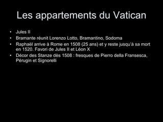 Les appartements du Vatican Jules II Bramante réunit Lorenzo Lotto, Bramantino, Sodoma Raphaël arrive à Rome en 1508 (25 ans) et y reste jusqu’à sa mort en 1520. Favori de Jules II et Léon X Décor des Stanze dès 1508 : fresques de Pierro della Fransesca, Pérugin et Signorelli 