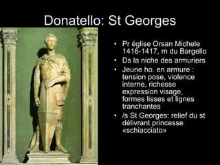 Donatello: St Georges Pr église Orsan Michele  1416-1417, m du Bargello Ds la niche des armuriers  Jeune ho. en armure : tension pose, violence interne, richesse expression visage, formes lisses et lignes tranchantes /s St Georges: relief du st délivrant princesse «schiacciato» 