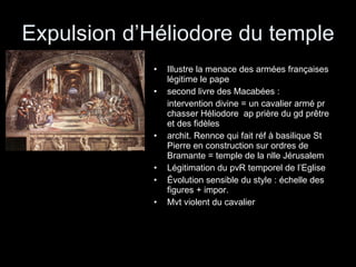 Expulsion d’Héliodore du temple Illustre la menace des armées françaises légitime le pape second livre des Macabées : intervention divine = un cavalier armé pr chasser Héliodore  ap prière du gd prêtre et des fidèles archit. Rennce qui fait réf à basilique St Pierre en construction sur ordres de Bramante = temple de la nlle Jérusalem Légitimation du pvR temporel de l’Eglise Évolution sensible du style : échelle des figures + impor. Mvt violent du cavalier 