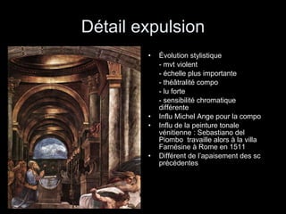 Détail expulsion Évolution stylistique  - mvt violent - échelle plus importante - théâtralité compo - lu forte - sensibilité chromatique  différente Influ Michel Ange pour la compo Influ de la peinture tonale vénitienne : Sebastiano del Piombo  travaille alors à la villa Farnésine à Rome en 1511 Différent de l’apaisement des sc précédentes 