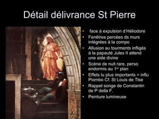 Détail délivrance St Pierre face à expulsion d’Héliodore Fenêtres percées ds murs intégrées à la compo Allusion au tourments infligés à la papauté Jules II attend une aide divine Scène de nuit rare, perso endormis au 1 er  plan Effets lu plus importants = influ Piombo Cf. St Louis de Tlse  Rappel songe de Constantin de P della F. Peinture lumineuse 