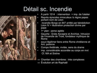 Détail sc. Incendie  À partir 1514  : intervention  + imp. de l’atelier Représ épisodes miraculeux /s règne papes portant nom de Léon incendie Borgo en 847 arrêté par bénédiction Léon IV = illustration protection divine par pape 1 er  plan : perso agités Gauche : Enée Ascagne et Anchise. Intrusion de l’incendie de Troie, fondateur mythique de Rome souci légitimer liens entre Rome chrétienne et Ant. païenne  Compo théâtrale, mvtée, sens du drame imp. considérable accordée au corps en mvt   Cf. MA et Sixtine Chantier des chambres : très complexes Évolution art de Raphaël 