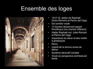 Ensemble des loges 1517-19, atelier de Raphaël : Giulio Romano et Perino del Vaga Gd corridor vouté 13 travées desservant appart. Pontificaux (ms chantier différent) Atelier Raphaël not. Jules Romain et Périno del Vaga Importance du décor et des motifs à grotesques Stucs inspiré de la domus aurea de Néron Système décoratif complet Voute ac perspective architectural feinte 