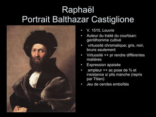 Raphaël Portrait Balthazar Castiglione V. 1515, Louvre Auteur du traité du courtisan: gentilhomme cultivé virtuosité chromatique; gris, noir, bruns seulement Virtuosité ++ pr rendre différentes matières Expression apaisée ampleur ++ ac pose de ¾ et insistance s/ plis manche (repris par Titien) Jeu de cercles emboîtés 