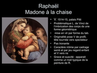 Raphaël Madone à la chaise V . 1514-15, palais Pitti Problématique L. de Vinci de l’imbrication des corps ds une forme géométrique mise en vlr par forme du tab. Originalité pose V de profil, tête tournée vers spectateur Pas tronante Caractère intime par cadrage serré et par jeu regard enfant et V vers ns Grace et suavité : apparait comme un trait typique de la peinture de R. 