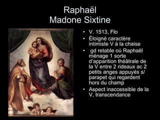 Raphaël Madone Sixtine V. 1513, Flo Éloigné caractère intimiste V à la chaise gd retable où Raphaël ménage 1 sorte d’apparition théâtrale de la V entre 2 rideaux ac 2 petits anges appuyés s/ parapet qui regardent hors du champ  Aspect inaccessible de la V, transcendance 